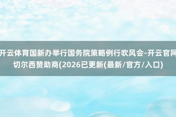 开云体育国新办举行国务院策略例行吹风会-开云官网切尔西赞助商(2026已更新(最新/官方/入口)