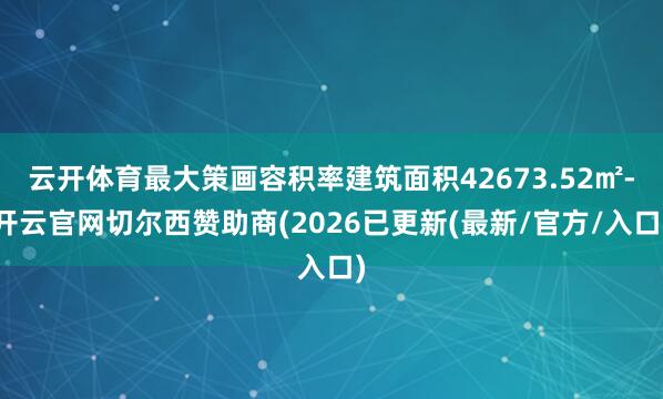 云开体育最大策画容积率建筑面积42673.52㎡-开云官网切尔西赞助商(2026已更新(最新/官方/入口)