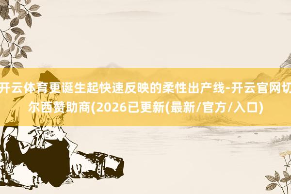 开云体育更诞生起快速反映的柔性出产线-开云官网切尔西赞助商(2026已更新(最新/官方/入口)