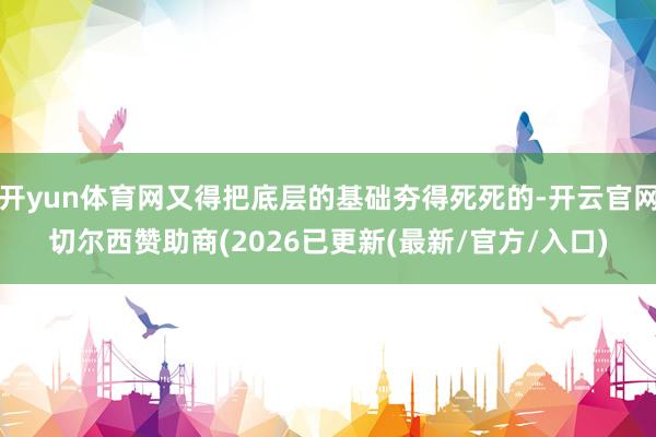 开yun体育网又得把底层的基础夯得死死的-开云官网切尔西赞助商(2026已更新(最新/官方/入口)