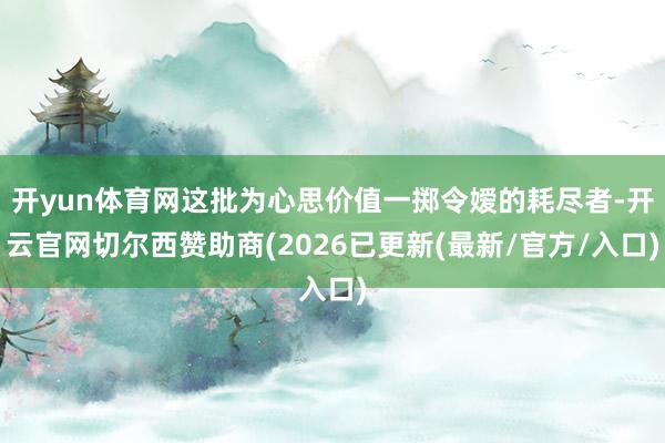 开yun体育网这批为心思价值一掷令嫒的耗尽者-开云官网切尔西赞助商(2026已更新(最新/官方/入口)