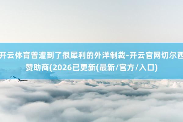 开云体育曾遭到了很犀利的外洋制裁-开云官网切尔西赞助商(2026已更新(最新/官方/入口)