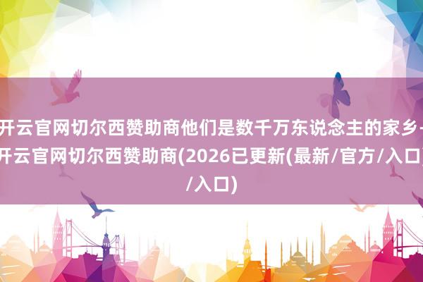 开云官网切尔西赞助商他们是数千万东说念主的家乡-开云官网切尔西赞助商(2026已更新(最新/官方/入口)