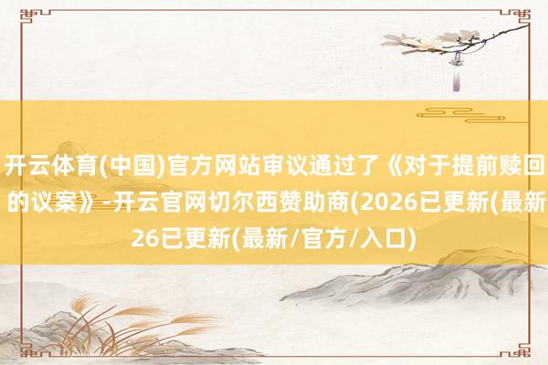 开云体育(中国)官方网站审议通过了《对于提前赎回“华锋转债”的议案》-开云官网切尔西赞助商(2026已更新(最新/官方/入口)