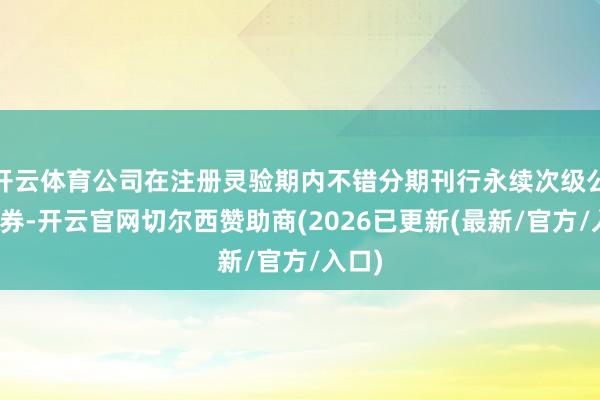 开云体育公司在注册灵验期内不错分期刊行永续次级公司债券-开云官网切尔西赞助商(2026已更新(最新/官方/入口)