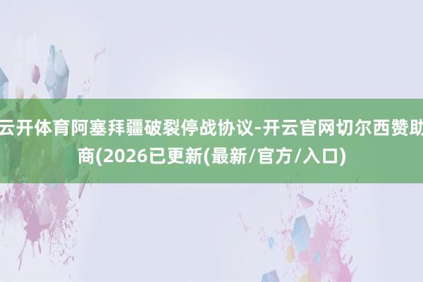 云开体育阿塞拜疆破裂停战协议-开云官网切尔西赞助商(2026已更新(最新/官方/入口)