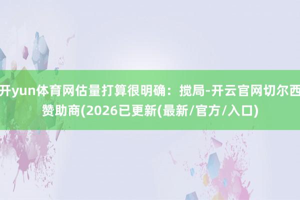 开yun体育网估量打算很明确：搅局-开云官网切尔西赞助商(2026已更新(最新/官方/入口)