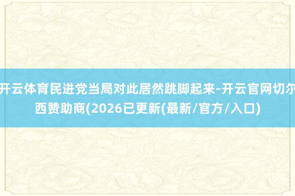 开云体育民进党当局对此居然跳脚起来-开云官网切尔西赞助商(2026已更新(最新/官方/入口)