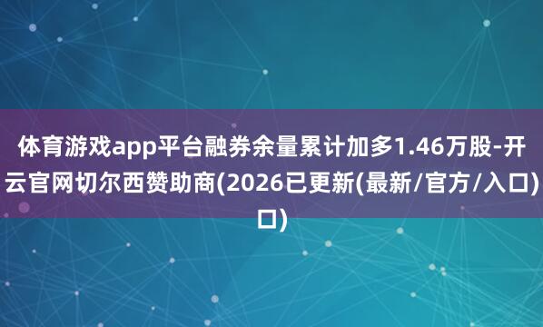 体育游戏app平台融券余量累计加多1.46万股-开云官网切尔西赞助商(2026已更新(最新/官方/入口)