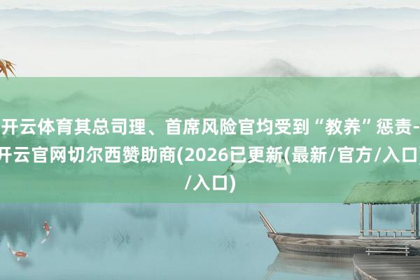 开云体育其总司理、首席风险官均受到“教养”惩责-开云官网切尔西赞助商(2026已更新(最新/官方/入口)
