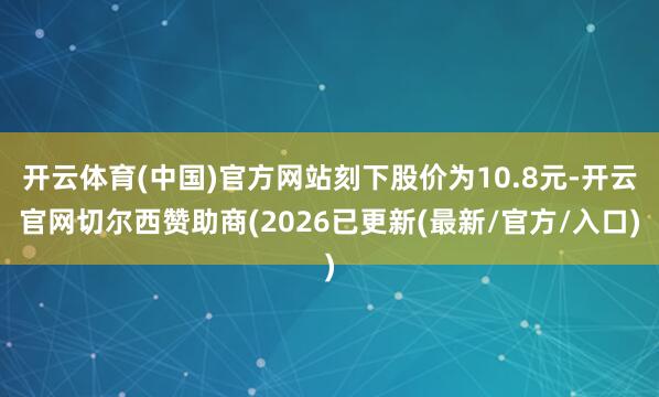 开云体育(中国)官方网站刻下股价为10.8元-开云官网切尔西赞助商(2026已更新(最新/官方/入口)