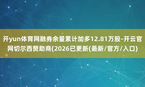 开yun体育网融券余量累计加多12.81万股-开云官网切尔西赞助商(2026已更新(最新/官方/入口)