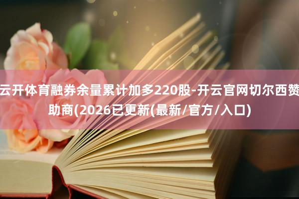 云开体育融券余量累计加多220股-开云官网切尔西赞助商(2026已更新(最新/官方/入口)