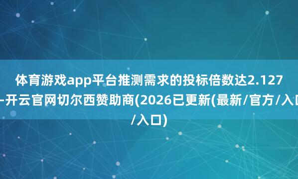 体育游戏app平台　　推测需求的投标倍数达2.127倍-开云官网切尔西赞助商(2026已更新(最新/官方/入口)