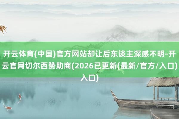 开云体育(中国)官方网站却让后东谈主深感不明-开云官网切尔西赞助商(2026已更新(最新/官方/入口)