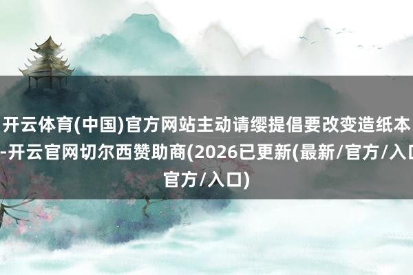 开云体育(中国)官方网站主动请缨提倡要改变造纸本领-开云官网切尔西赞助商(2026已更新(最新/官方/入口)