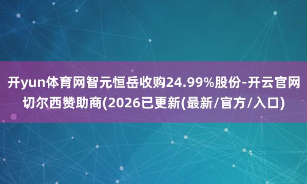 开yun体育网智元恒岳收购24.99%股份-开云官网切尔西赞助商(2026已更新(最新/官方/入口)