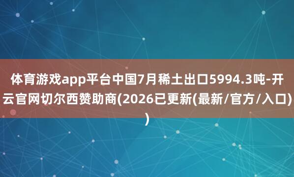 体育游戏app平台中国7月稀土出口5994.3吨-开云官网切尔西赞助商(2026已更新(最新/官方/入口)