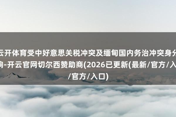 云开体育受中好意思关税冲突及缅甸国内务治冲突身分影响-开云官网切尔西赞助商(2026已更新(最新/官方/入口)