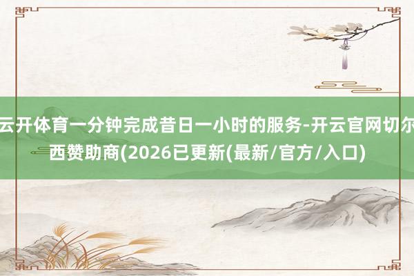 云开体育一分钟完成昔日一小时的服务-开云官网切尔西赞助商(2026已更新(最新/官方/入口)