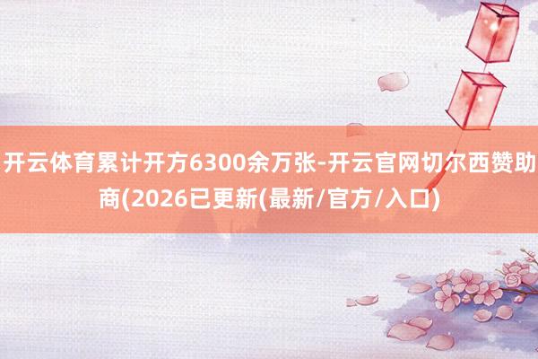 开云体育累计开方6300余万张-开云官网切尔西赞助商(2026已更新(最新/官方/入口)