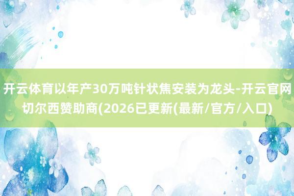开云体育以年产30万吨针状焦安装为龙头-开云官网切尔西赞助商(2026已更新(最新/官方/入口)