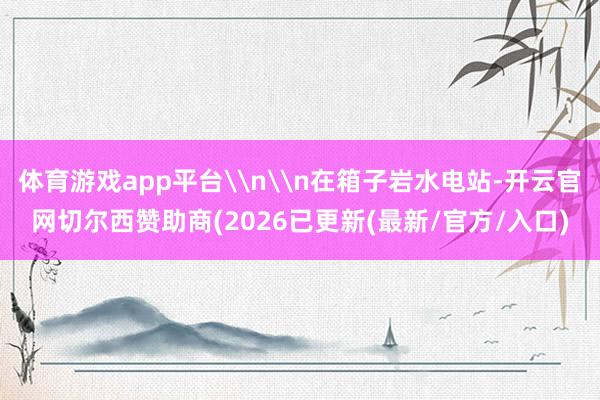 体育游戏app平台\n\n在箱子岩水电站-开云官网切尔西赞助商(2026已更新(最新/官方/入口)
