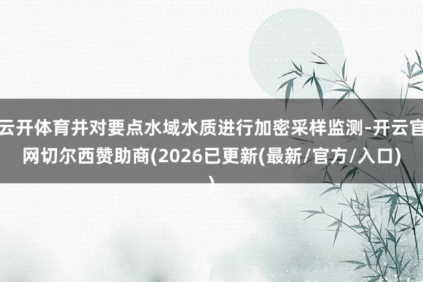 云开体育并对要点水域水质进行加密采样监测-开云官网切尔西赞助商(2026已更新(最新/官方/入口)