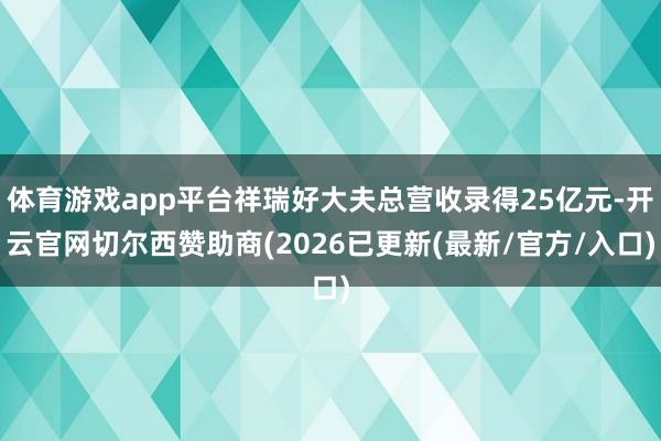 体育游戏app平台祥瑞好大夫总营收录得25亿元-开云官网切尔西赞助商(2026已更新(最新/官方/入口)