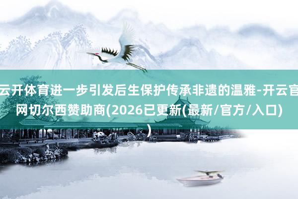云开体育进一步引发后生保护传承非遗的温雅-开云官网切尔西赞助商(2026已更新(最新/官方/入口)