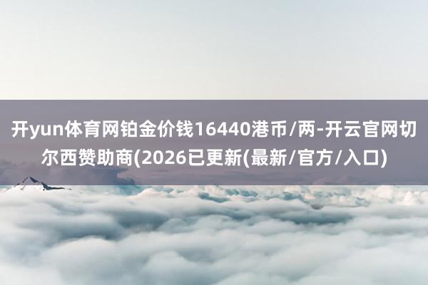 开yun体育网铂金价钱16440港币/两-开云官网切尔西赞助商(2026已更新(最新/官方/入口)