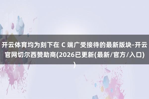 开云体育均为刻下在 C 端广受接待的最新版块-开云官网切尔西赞助商(2026已更新(最新/官方/入口)