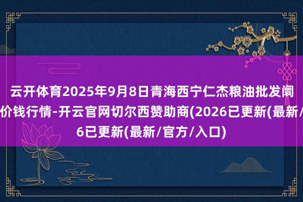 云开体育2025年9月8日青海西宁仁杰粮油批发阛阓有限公司价钱行情-开云官网切尔西赞助商(2026已更新(最新/官方/入口)
