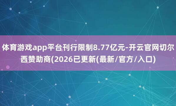 体育游戏app平台刊行限制8.77亿元-开云官网切尔西赞助商(2026已更新(最新/官方/入口)