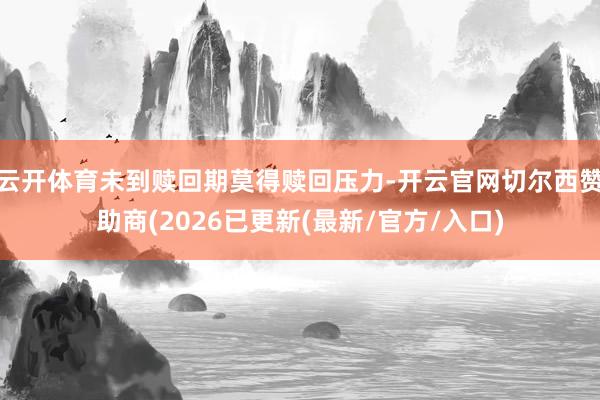 云开体育未到赎回期莫得赎回压力-开云官网切尔西赞助商(2026已更新(最新/官方/入口)