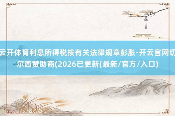 云开体育利息所得税按有关法律规章彭胀-开云官网切尔西赞助商(2026已更新(最新/官方/入口)