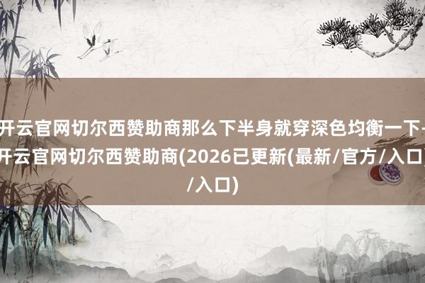 开云官网切尔西赞助商那么下半身就穿深色均衡一下-开云官网切尔西赞助商(2026已更新(最新/官方/入口)