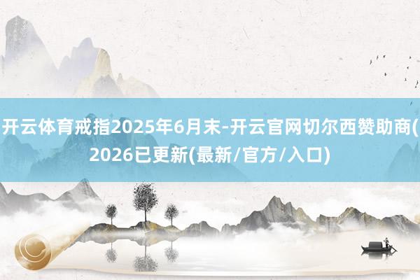 开云体育戒指2025年6月末-开云官网切尔西赞助商(2026已更新(最新/官方/入口)