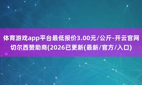 体育游戏app平台最低报价3.00元/公斤-开云官网切尔西赞助商(2026已更新(最新/官方/入口)