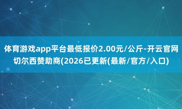 体育游戏app平台最低报价2.00元/公斤-开云官网切尔西赞助商(2026已更新(最新/官方/入口)
