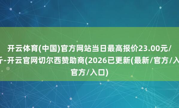 开云体育(中国)官方网站当日最高报价23.00元/公斤-开云官网切尔西赞助商(2026已更新(最新/官方/入口)