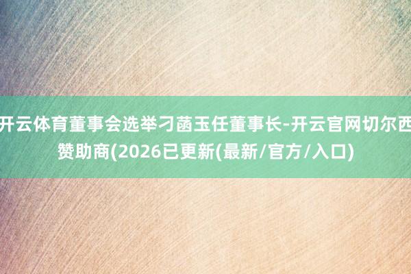 开云体育董事会选举刁菡玉任董事长-开云官网切尔西赞助商(2026已更新(最新/官方/入口)