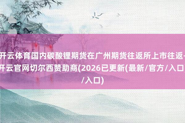 开云体育国内碳酸锂期货在广州期货往返所上市往返-开云官网切尔西赞助商(2026已更新(最新/官方/入口)