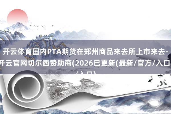 开云体育国内PTA期货在郑州商品来去所上市来去-开云官网切尔西赞助商(2026已更新(最新/官方/入口)