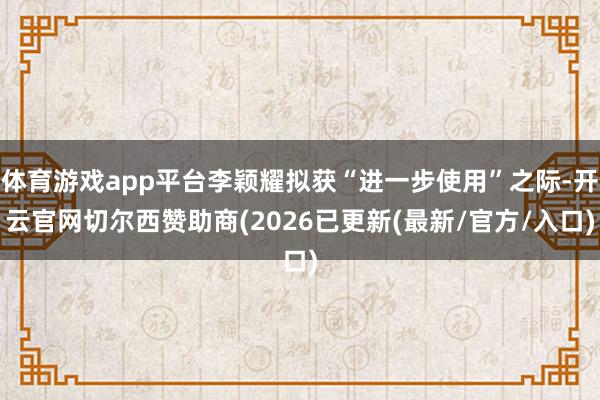 体育游戏app平台李颖耀拟获“进一步使用”之际-开云官网切尔西赞助商(2026已更新(最新/官方/入口)
