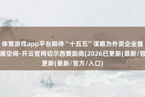 体育游戏app平台期待“十五五”谋略为外资企业提供更大发展空间-开云官网切尔西赞助商(2026已更新(最新/官方/入口)