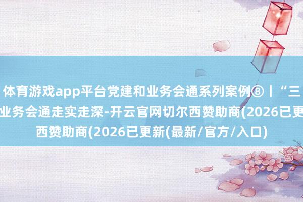 体育游戏app平台党建和业务会通系列案例⑧丨“三领”机制激动党建和业务会通走实走深-开云官网切尔西赞助商(2026已更新(最新/官方/入口)
